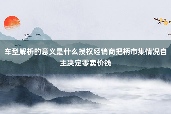 车型解析的意义是什么授权经销商把柄市集情况自主决定零卖价钱