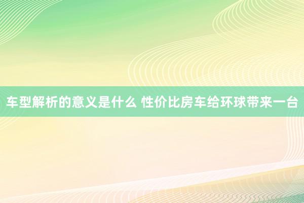 车型解析的意义是什么 性价比房车给环球带来一台