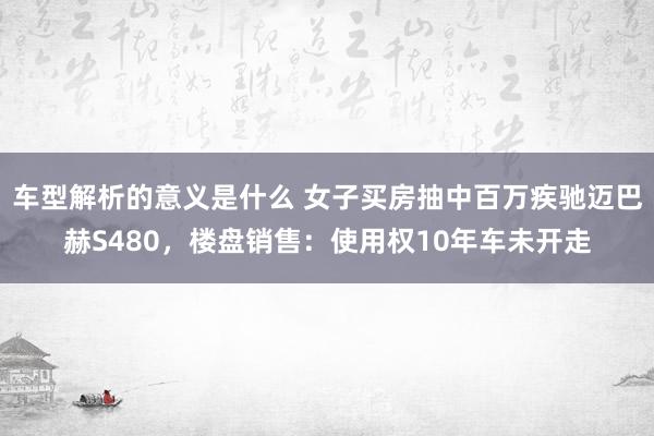 车型解析的意义是什么 女子买房抽中百万疾驰迈巴赫S480，楼盘销售：使用权10年车未开走