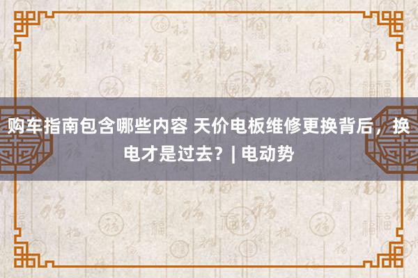 购车指南包含哪些内容 天价电板维修更换背后，换电才是过去？| 电动势