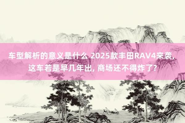 车型解析的意义是什么 2025款丰田RAV4来袭, 这车若是早几年出, 商场还不得炸了?