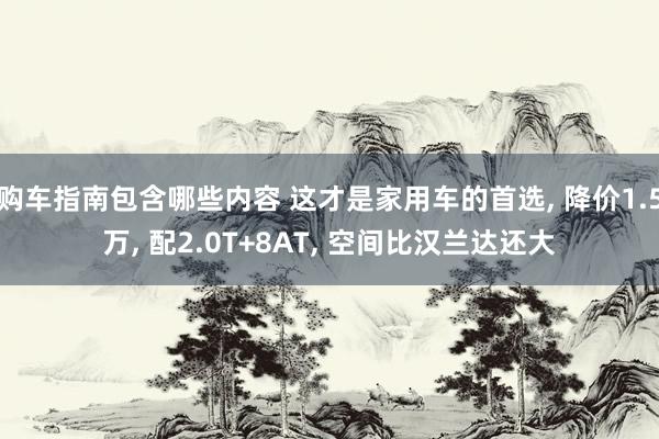 购车指南包含哪些内容 这才是家用车的首选, 降价1.5万, 配2.0T+8AT, 空间比汉兰达还大