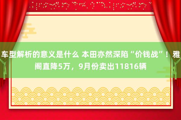 车型解析的意义是什么 本田亦然深陷“价钱战”！雅阁直降5万，9月份卖出11816辆