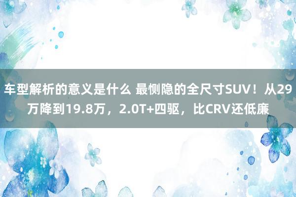 车型解析的意义是什么 最恻隐的全尺寸SUV！从29万降到19.8万，2.0T+四驱，比CRV还低廉