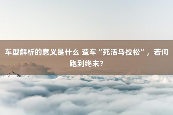 车型解析的意义是什么 造车“死活马拉松”，若何跑到终末？