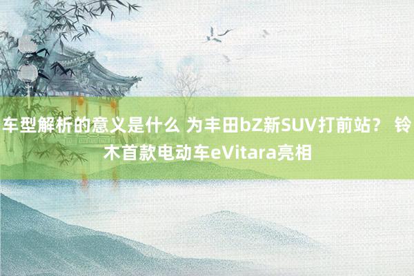 车型解析的意义是什么 为丰田bZ新SUV打前站？ 铃木首款电动车eVitara亮相