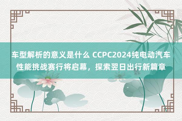 车型解析的意义是什么 CCPC2024纯电动汽车性能挑战赛行将启幕，探索翌日出行新篇章