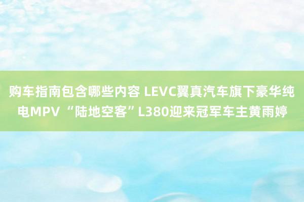 购车指南包含哪些内容 LEVC翼真汽车旗下豪华纯电MPV “陆地空客”L380迎来冠军车主黄雨婷