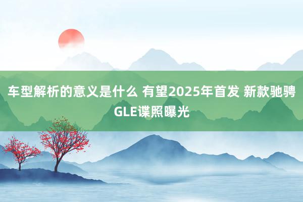 车型解析的意义是什么 有望2025年首发 新款驰骋GLE谍照曝光