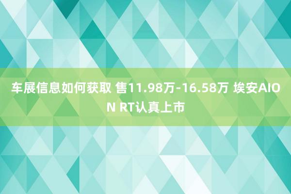 车展信息如何获取 售11.98万-16.58万 埃安AION RT认真上市