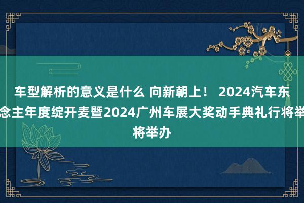 车型解析的意义是什么 向新朝上！ 2024汽车东说念主年度绽开麦暨2024广州车展大奖动手典礼行将举办