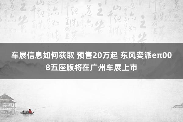 车展信息如何获取 预售20万起 东风奕派eπ008五座版将在广州车展上市