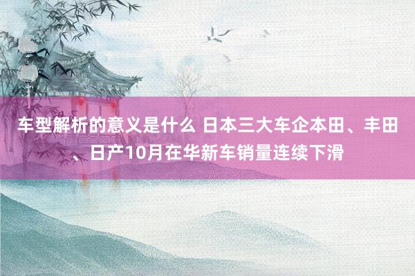 车型解析的意义是什么 日本三大车企本田、丰田、日产10月在华新车销量连续下滑