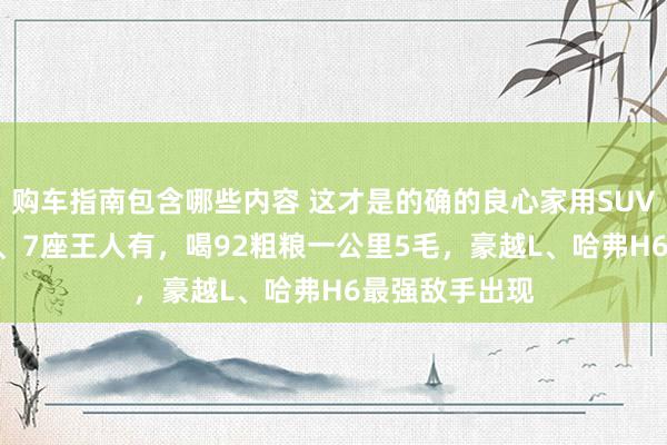 购车指南包含哪些内容 这才是的确的良心家用SUV，10万出面5、7座王人有，喝92粗粮一公里5毛，豪越L、哈弗H6最强敌手出现