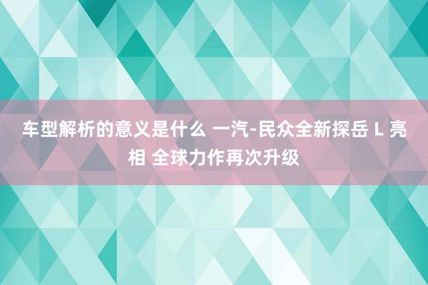 车型解析的意义是什么 一汽-民众全新探岳 L 亮相 全球力作再次升级