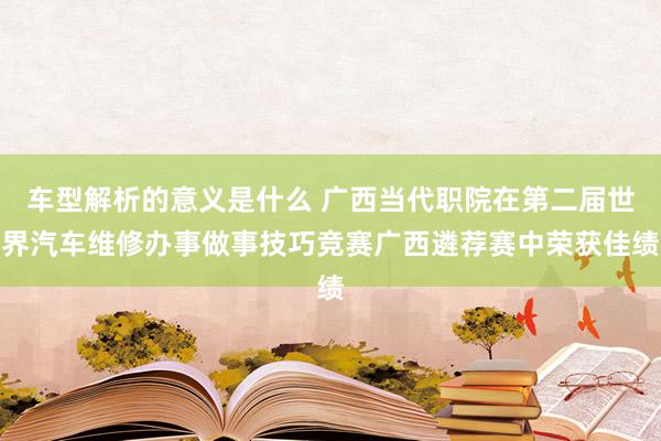 车型解析的意义是什么 广西当代职院在第二届世界汽车维修办事做事技巧竞赛广西遴荐赛中荣获佳绩