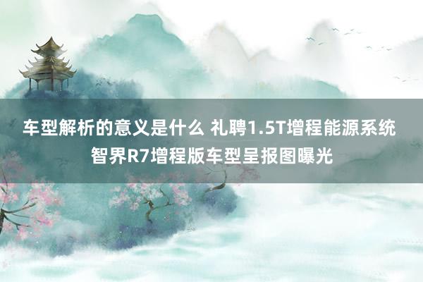 车型解析的意义是什么 礼聘1.5T增程能源系统 智界R7增程版车型呈报图曝光