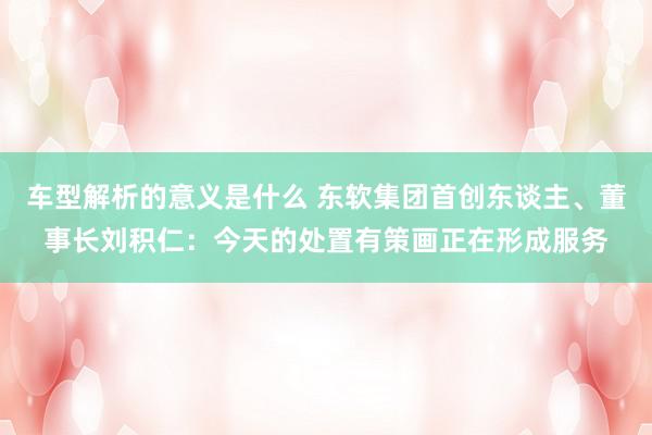 车型解析的意义是什么 东软集团首创东谈主、董事长刘积仁：今天的处置有策画正在形成服务