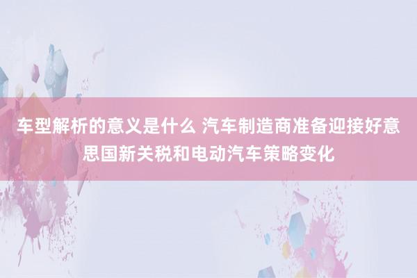 车型解析的意义是什么 汽车制造商准备迎接好意思国新关税和电动汽车策略变化