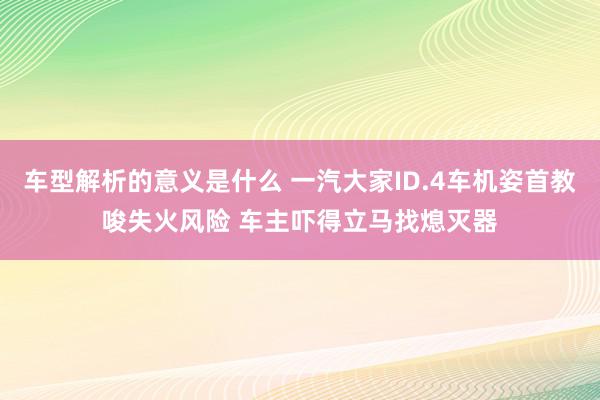 车型解析的意义是什么 一汽大家ID.4车机姿首教唆失火风险 车主吓得立马找熄灭器