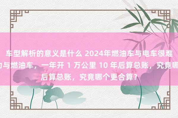 车型解析的意义是什么 2024年燃油车与电车很难选？新动力与燃油车，一年开 1 万公里 10 年后算总账，究竟哪个更合算？