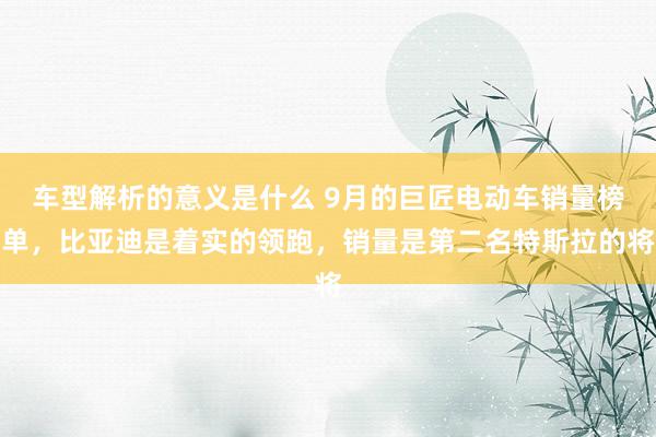 车型解析的意义是什么 9月的巨匠电动车销量榜单，比亚迪是着实的领跑，销量是第二名特斯拉的将