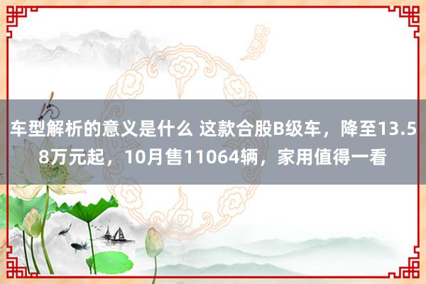 车型解析的意义是什么 这款合股B级车，降至13.58万元起，10月售11064辆，家用值得一看