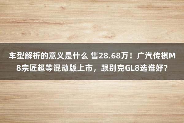 车型解析的意义是什么 售28.68万！广汽传祺M8宗匠超等混动版上市，跟别克GL8选谁好？