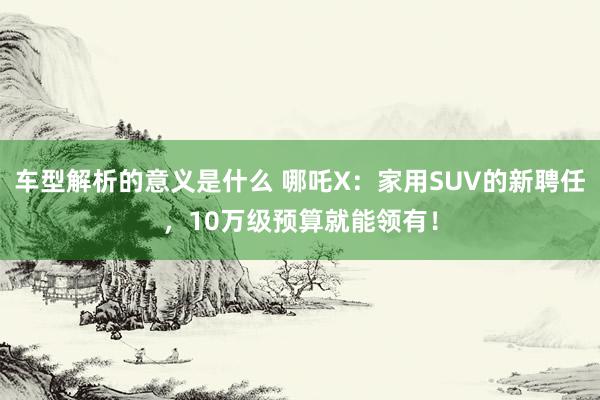 车型解析的意义是什么 哪吒X：家用SUV的新聘任，10万级预算就能领有！