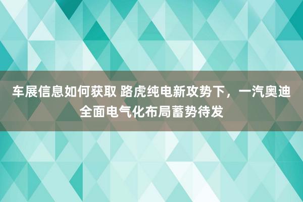 车展信息如何获取 路虎纯电新攻势下，一汽奥迪全面电气化布局蓄势待发