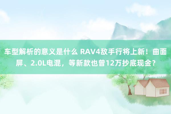 车型解析的意义是什么 RAV4敌手行将上新！曲面屏、2.0L电混，等新款也曾12万抄底现金？