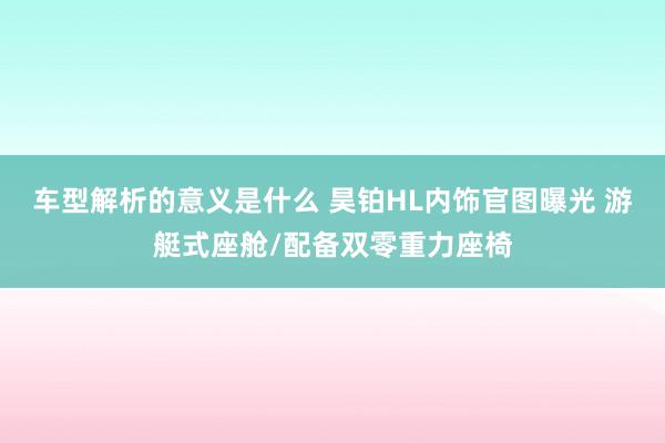 车型解析的意义是什么 昊铂HL内饰官图曝光 游艇式座舱/配备双零重力座椅