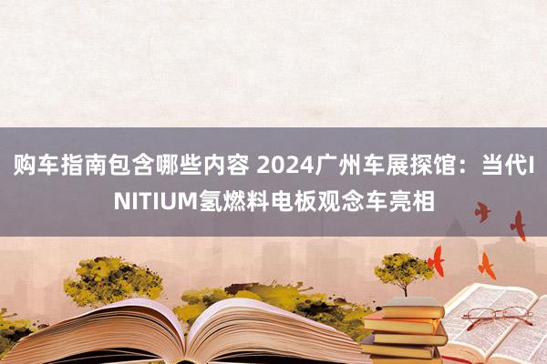 购车指南包含哪些内容 2024广州车展探馆：当代INITIUM氢燃料电板观念车亮相