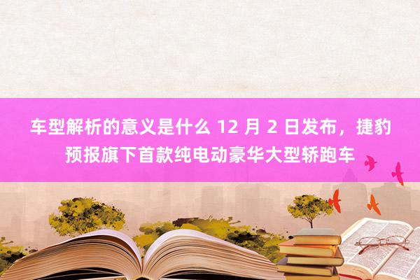 车型解析的意义是什么 12 月 2 日发布，捷豹预报旗下首款纯电动豪华大型轿跑车