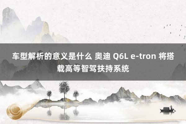 车型解析的意义是什么 奥迪 Q6L e-tron 将搭载高等智驾扶持系统