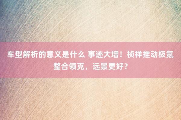 车型解析的意义是什么 事迹大增！祯祥推动极氪整合领克，远景更好？