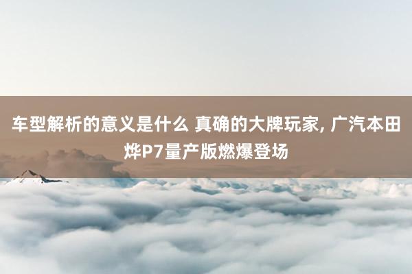 车型解析的意义是什么 真确的大牌玩家, 广汽本田烨P7量产版燃爆登场