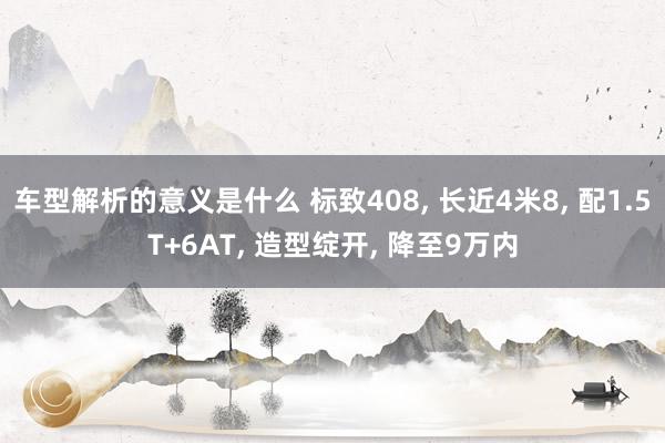 车型解析的意义是什么 标致408, 长近4米8, 配1.5T+6AT, 造型绽开, 降至9万内