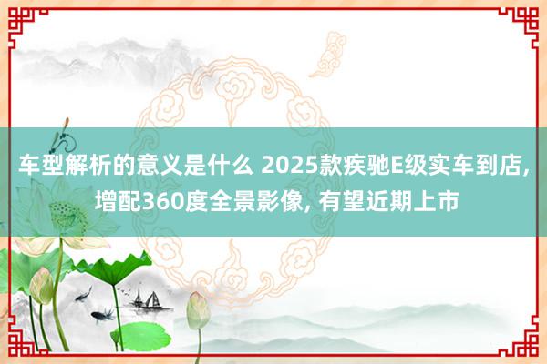 车型解析的意义是什么 2025款疾驰E级实车到店, 增配360度全景影像, 有望近期上市