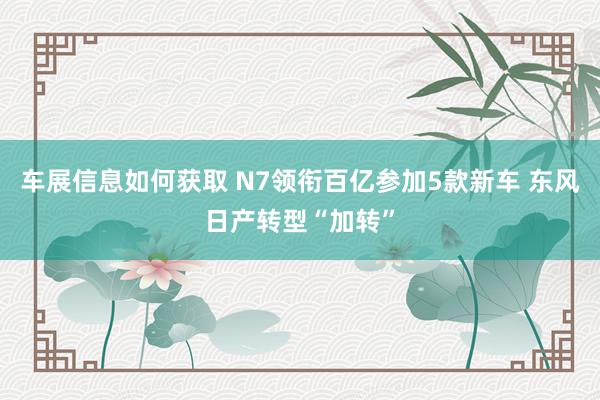 车展信息如何获取 N7领衔百亿参加5款新车 东风日产转型“加转”