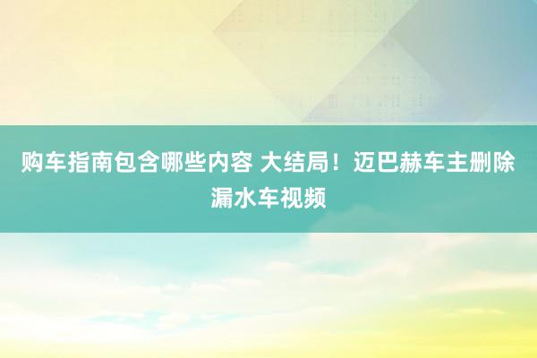 购车指南包含哪些内容 大结局！迈巴赫车主删除漏水车视频