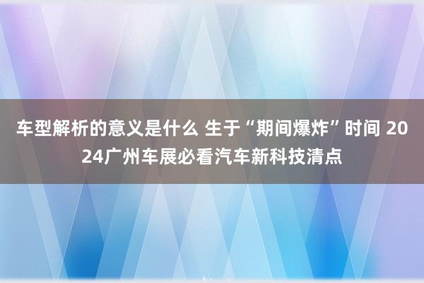 车型解析的意义是什么 生于“期间爆炸”时间 2024广州车展必看汽车新科技清点