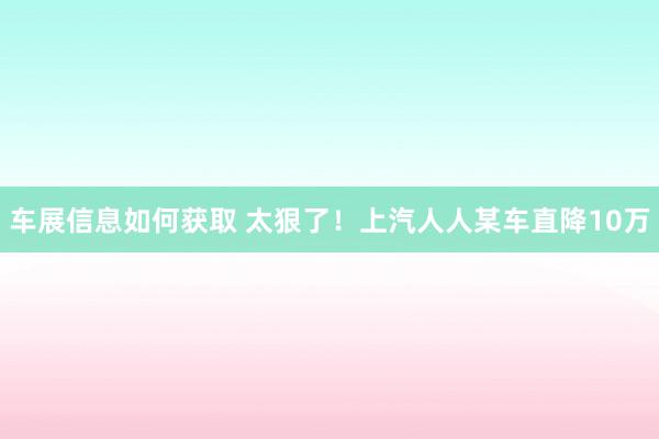 车展信息如何获取 太狠了！上汽人人某车直降10万