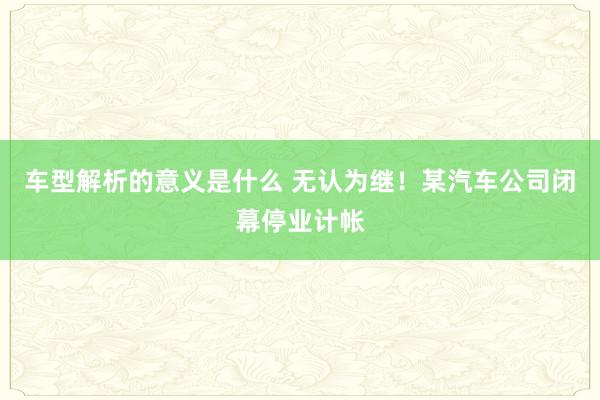 车型解析的意义是什么 无认为继！某汽车公司闭幕停业计帐