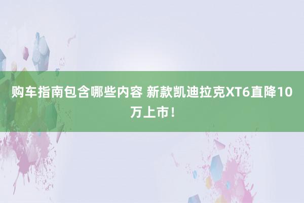 购车指南包含哪些内容 新款凯迪拉克XT6直降10万上市！