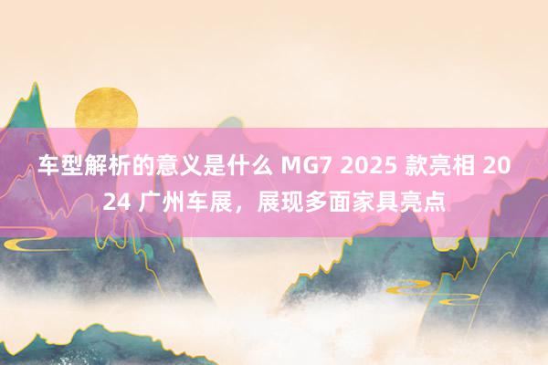 车型解析的意义是什么 MG7 2025 款亮相 2024 广州车展，展现多面家具亮点