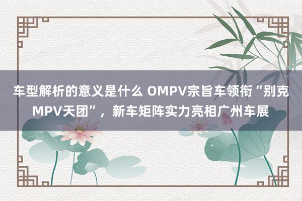 车型解析的意义是什么 OMPV宗旨车领衔“别克MPV天团”，新车矩阵实力亮相广州车展