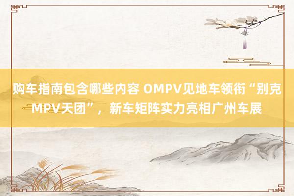 购车指南包含哪些内容 OMPV见地车领衔“别克MPV天团”，新车矩阵实力亮相广州车展