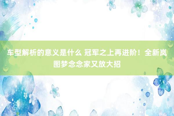 车型解析的意义是什么 冠军之上再进阶！全新岚图梦念念家又放大招