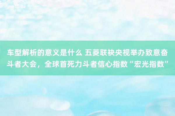 车型解析的意义是什么 五菱联袂央视举办致意奋斗者大会，全球首死力斗者信心指数“宏光指数”